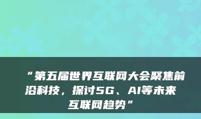 “第五届世界互联网大会聚焦前沿科技，探讨5G、AI等未来互联网趋势”