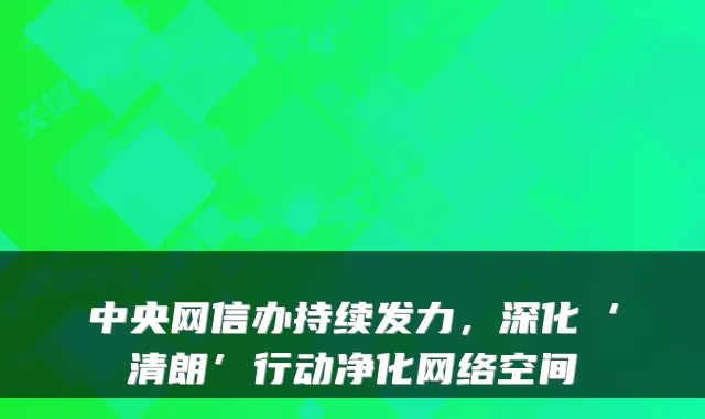 中央网信办持续发力，深化‘清朗’行动净化网络空间